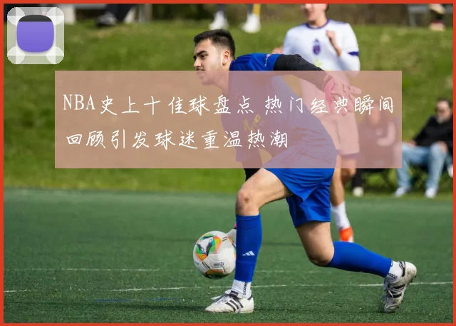 NBA史上十佳球盘点 热门经典瞬间回顾引发球迷重温热潮