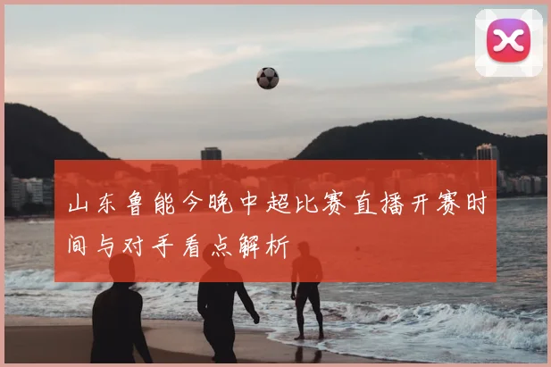 山东鲁能今晚中超比赛直播开赛时间与对手看点解析