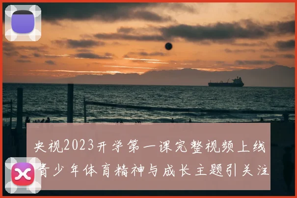 央视2023开学第一课完整视频上线 青少年体育精神与成长主题引关注