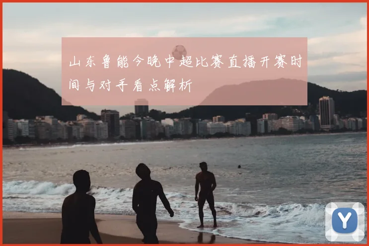 山东鲁能今晚中超比赛直播开赛时间与对手看点解析